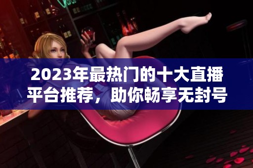 2023年最热门的十大直播平台推荐，助你畅享无封号体验