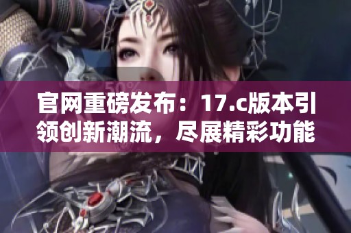 官网重磅发布：17.c版本引领创新潮流，尽展精彩功能