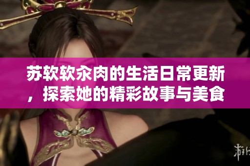 苏软软汆肉的生活日常更新，探索她的精彩故事与美食分享