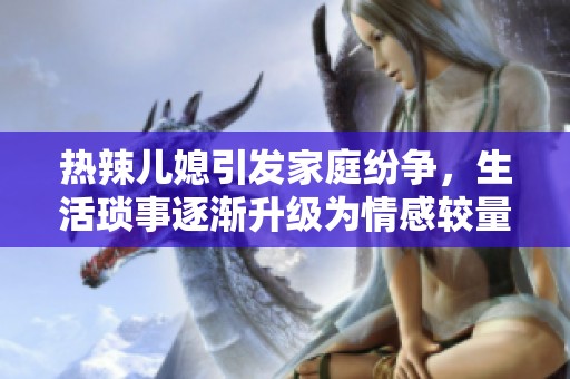 热辣儿媳引发家庭纷争，生活琐事逐渐升级为情感较量