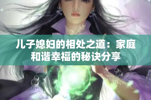 儿子媳妇的相处之道：家庭和谐幸福的秘诀分享