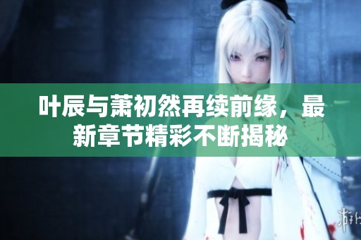 叶辰与萧初然再续前缘，最新章节精彩不断揭秘