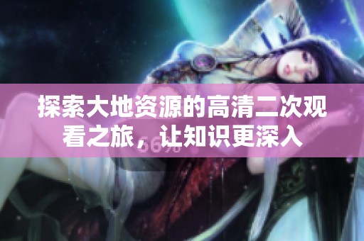 探索大地资源的高清二次观看之旅，让知识更深入