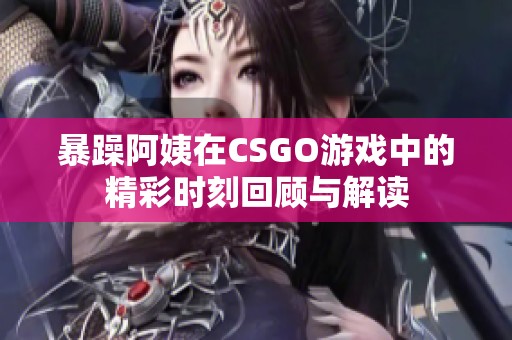 暴躁阿姨在CSGO游戏中的精彩时刻回顾与解读