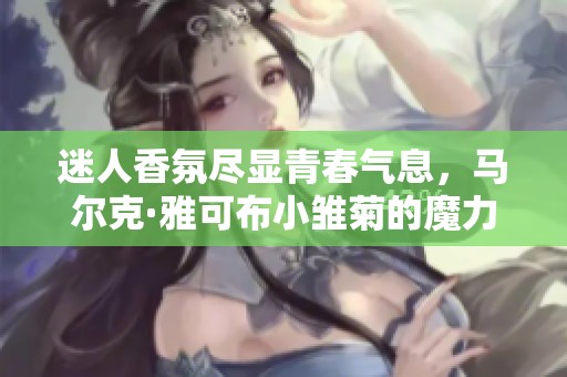 迷人香氛尽显青春气息，马尔克·雅可布小雏菊的魔力探索