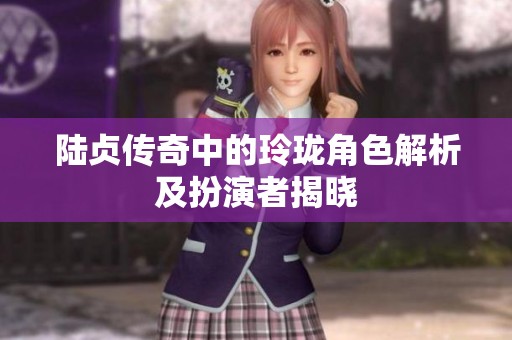 陆贞传奇中的玲珑角色解析及扮演者揭晓