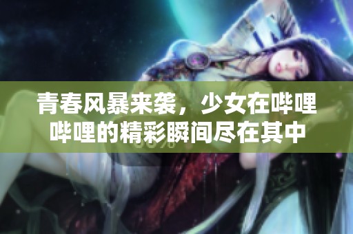 青春风暴来袭，少女在哔哩哔哩的精彩瞬间尽在其中