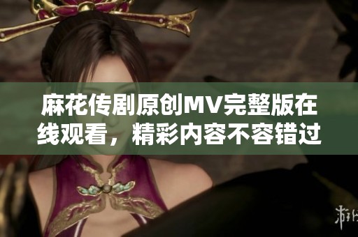 麻花传剧原创MV完整版在线观看，精彩内容不容错过