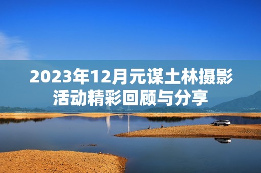 2023年12月元谋土林摄影活动精彩回顾与分享