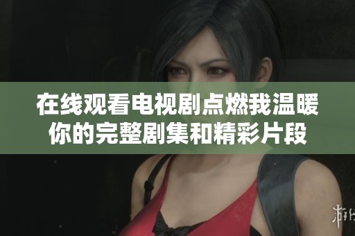在线观看电视剧点燃我温暖你的完整剧集和精彩片段