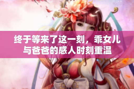 终于等来了这一刻，乖女儿与爸爸的感人时刻重温