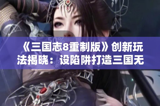 《三国志8重制版》创新玩法揭晓：设陷阱打造三国无间道体验
