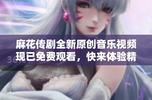 麻花传剧全新原创音乐视频现已免费观看，快来体验精彩内容！