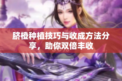脐橙种植技巧与收成方法分享，助你双倍丰收