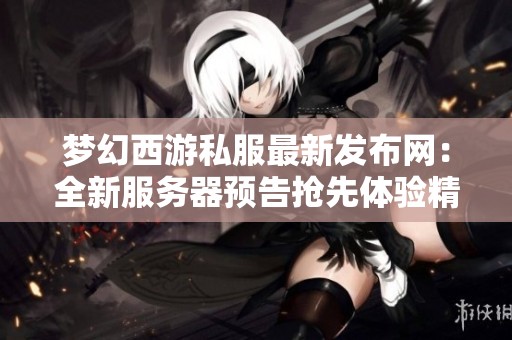 梦幻西游私服最新发布网：全新服务器预告抢先体验精彩内容