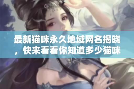 最新猫咪永久地域网名揭晓，快来看看你知道多少猫咪名字吧