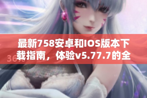 最新758安卓和IOS版本下载指南，体验v5.77.7的全新功能