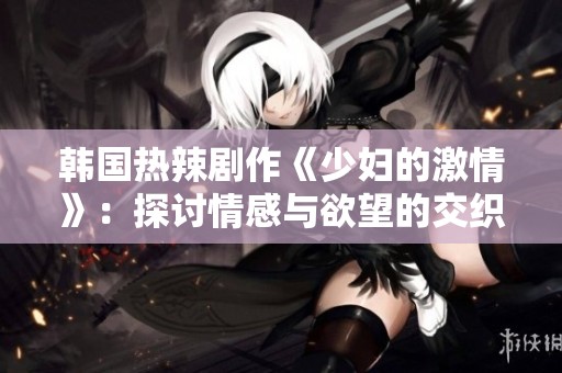 韩国热辣剧作《少妇的激情》：探讨情感与欲望的交织故事