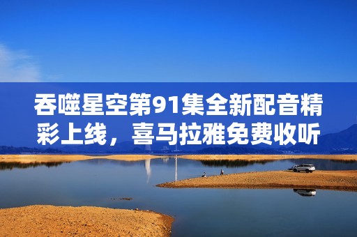 吞噬星空第91集全新配音精彩上线，喜马拉雅免费收听攻略