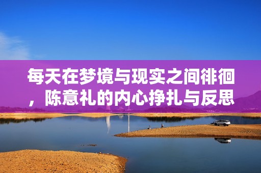 每天在梦境与现实之间徘徊，陈意礼的内心挣扎与反思