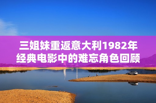 三姐妹重返意大利1982年经典电影中的难忘角色回顾