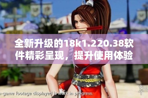 全新升级的18k1.220.38软件精彩呈现，提升使用体验