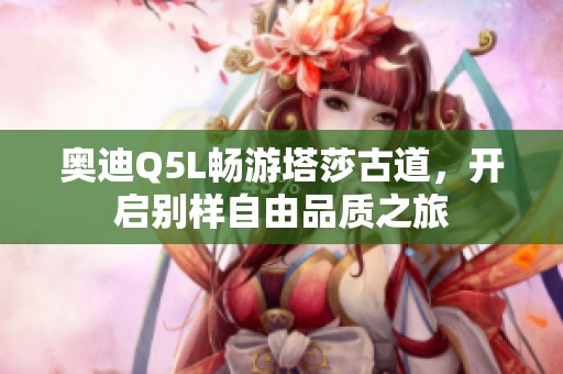 奥迪Q5L畅游塔莎古道，开启别样自由品质之旅