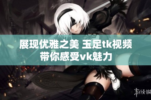 展现优雅之美 玉足tk视频带你感受vk魅力
