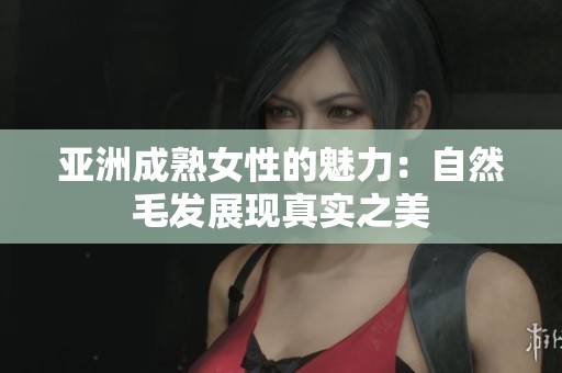 亚洲成熟女性的魅力：自然毛发展现真实之美