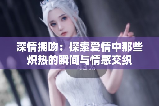 深情拥吻：探索爱情中那些炽热的瞬间与情感交织