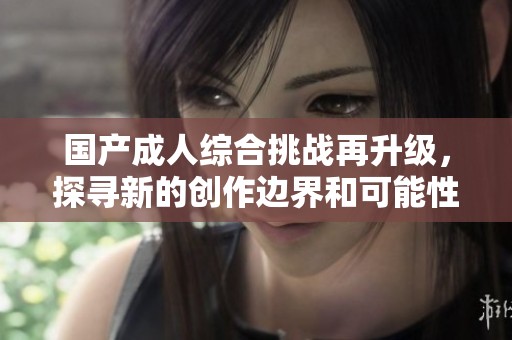 国产成人综合挑战再升级，探寻新的创作边界和可能性