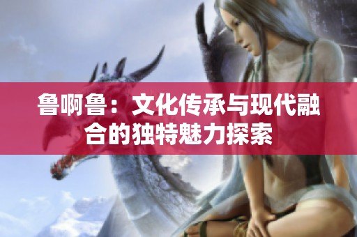 鲁啊鲁：文化传承与现代融合的独特魅力探索
