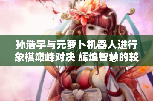 孙浩宇与元萝卜机器人进行象棋巅峰对决 辉煌智慧的较量与飞刀对决