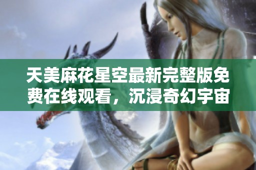天美麻花星空最新完整版免费在线观看，沉浸奇幻宇宙之旅