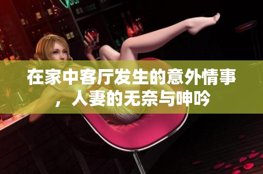 在家中客厅发生的意外情事，人妻的无奈与呻吟