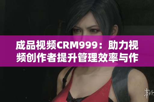 成品视频CRM999：助力视频创作者提升管理效率与作品质量