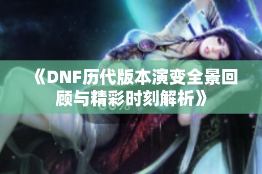 《DNF历代版本演变全景回顾与精彩时刻解析》