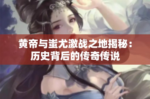 黄帝与蚩尤激战之地揭秘：历史背后的传奇传说