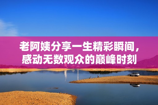 老阿姨分享一生精彩瞬间，感动无数观众的巅峰时刻