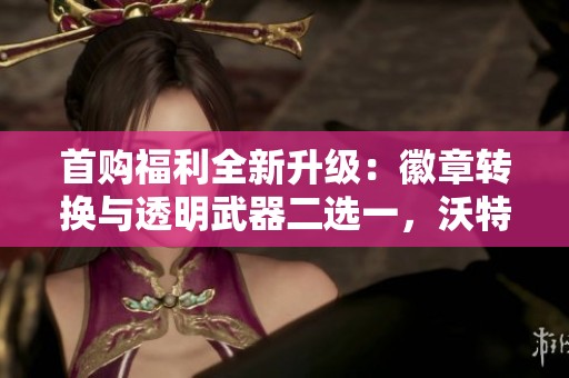 首购福利全新升级：徽章转换与透明武器二选一，沃特碧们的实用指南
