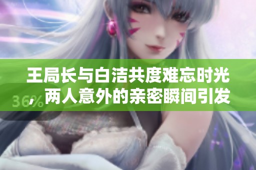 王局长与白洁共度难忘时光，两人意外的亲密瞬间引发热议