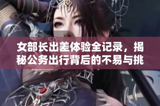 女部长出差体验全记录，揭秘公务出行背后的不易与挑战