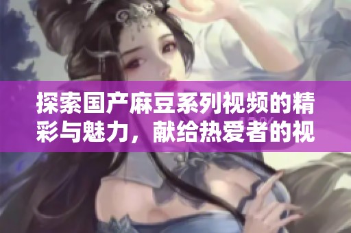 探索国产麻豆系列视频的精彩与魅力，献给热爱者的视听盛宴