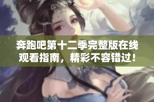 奔跑吧第十二季完整版在线观看指南，精彩不容错过！