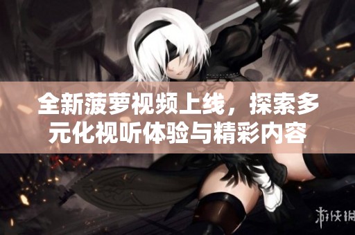 全新菠萝视频上线，探索多元化视听体验与精彩内容