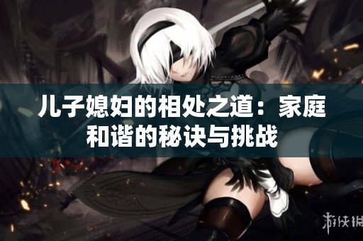 儿子媳妇的相处之道：家庭和谐的秘诀与挑战