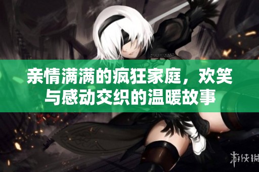 亲情满满的疯狂家庭，欢笑与感动交织的温暖故事