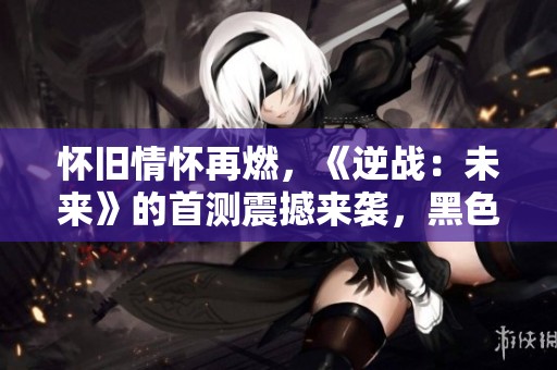 怀旧情怀再燃，《逆战：未来》的首测震撼来袭，黑色沙漠重磅回归