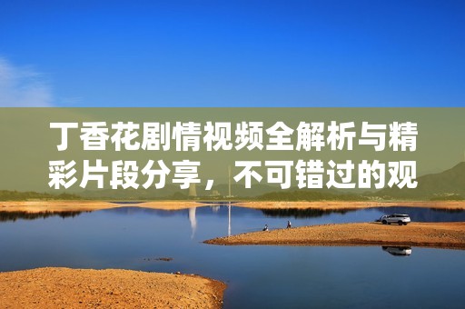 丁香花剧情视频全解析与精彩片段分享，不可错过的观影体验