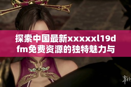 探索中国最新xxxxxl19dfm免费资源的独特魅力与使用指南
